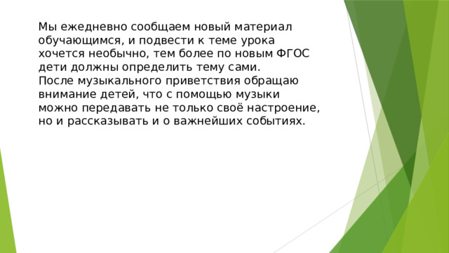 Мы ежедневно сообщаем новый материал обучающимся, и подвести к теме урока хочется необычно, тем более по новым ФГОС дети должны определить тему сами. После музыкального приветствия обращаю внимание детей, что с помощью музыки можно передавать не только своё настроение, но и рассказывать и о важнейших событиях. 