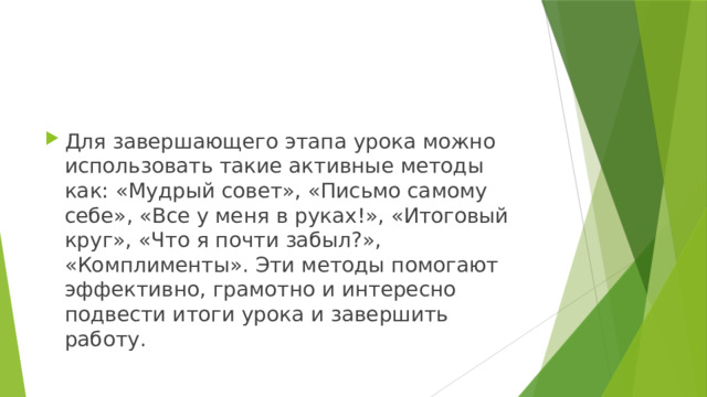 Для завершающего этапа урока можно использовать такие активные методы как: «Мудрый совет», «Письмо самому себе», «Все у меня в руках!», «Итоговый круг», «Что я почти забыл?», «Комплименты». Эти методы помогают эффективно, грамотно и интересно подвести итоги урока и завершить работу. 