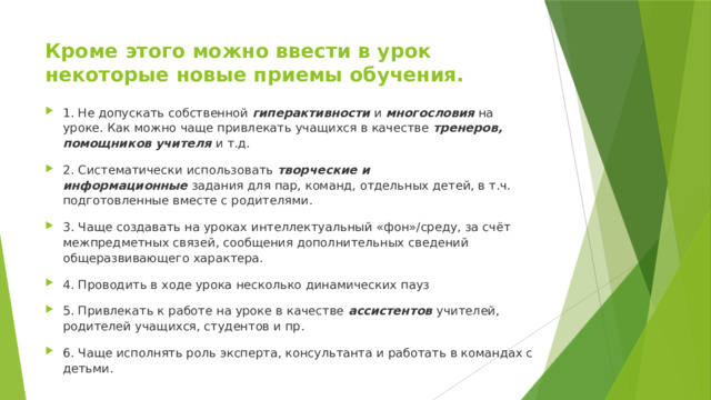 Кроме этого можно ввести в урок некоторые новые приемы обучения.   1. Не допускать собственной  гиперактивности  и  многословия  на уроке. Как можно чаще привлекать учащихся в качестве  тренеров, помощников учителя  и т.д. 2. Систематически использовать  творческие и информационные  задания для пар, команд, отдельных детей, в т.ч. подготовленные вместе с родителями. 3. Чаще создавать на уроках интеллектуальный «фон»/среду, за счёт межпредметных связей, сообщения дополнительных сведений общеразвивающего характера. 4. Проводить в ходе урока несколько динамических пауз 5. Привлекать к работе на уроке в качестве  ассистентов  учителей, родителей учащихся, студентов и пр. 6. Чаще исполнять роль эксперта, консультанта и работать в командах с детьми. 