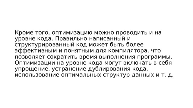 Кроме того, оптимизацию можно проводить и на уровне кода. Правильно написанный и структурированный код может быть более эффективным и понятным для компилятора, что позволяет сократить время выполнения программы. Оптимизации на уровне кода могут включать в себя упрощение, устранение дублирования кода, использование оптимальных структур данных и т. д. 