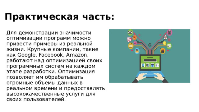 Практическая часть: Для демонстрации значимости оптимизации программ можно привести примеры из реальной жизни. Крупные компании, такие как Google, Facebook, Amazon, работают над оптимизацией своих программных систем на каждом этапе разработки. Оптимизация позволяет им обрабатывать огромные объемы данных в реальном времени и предоставлять высококачественные услуги для своих пользователей.   