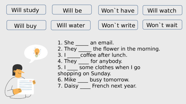 Will study Won`t have Will watch Will be Won`t wait Will water Won`t write Will buy 1. She _____ an email.  2. They _____ the flower in the morning.  3. I _____coffee after lunch.  4. They ____ for anybody.  5. I ____ some clothes when I go shopping on Sunday.  6. Mike ____ busy tomorrow.  7. Daisy ____ French next year. 