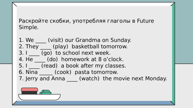 Раскройте скобки, употребляя глаголы в Future Simple. 1. We ____ (visit) our Grandma on Sunday. 2. They ____ (play)  basketball tomorrow. 3. I ____ (go)  to school next week. 4. He ____ (do)  homework at 8 o’clock. 5. I ____ (read)  a book after my classes. 6. Nina _____ (cook)  pasta tomorrow. 7. Jerry and Anna ____ (watch)  the movie next Monday. 
