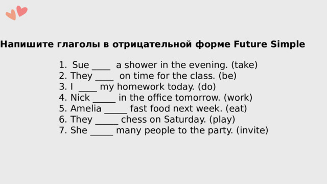 Напишите глаголы в отрицательной форме Future Simple Sue ____  a shower in the evening. (take) 2. They ____  on time for the class. (be) 3. I  ____ my homework today. (do) 4. Nick _____ in the office tomorrow. (work) 5. Amelia _____ fast food next week. (eat) 6. They _____ chess on Saturday. (play) 7. She _____ many people to the party. (invite) 