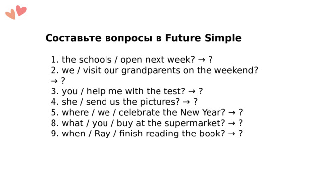 Составьте вопросы в Future Simple 1. the schools / open next week? → ? 2. we / visit our grandparents on the weekend? → ? 3. you / help me with the test? → ? 4. she / send us the pictures? → ? 5. where / we / celebrate the New Year? → ? 8. what / you / buy at the supermarket? → ? 9. when / Ray / finish reading the book? → ? 