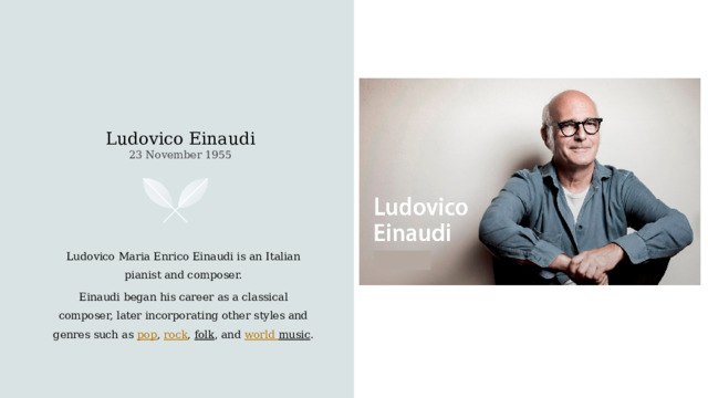 Ludovico Einaudi  23 November 1955    Ludovico Maria Enrico Einaudi is an Italian pianist and composer. Einaudi began his career as a classical composer, later incorporating other styles and genres such as  pop ,  rock ,  folk , and  world  music .  