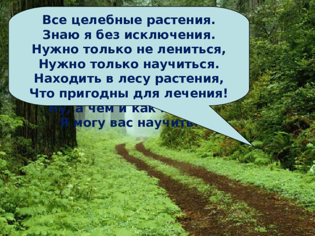 Лес, как сказочное царство,  Там кругом, растут лекарства,  В каждой травке, в каждой ветке -  И микстура, и таблетки.  Ну, а чем и как лечить  Я могу вас научить. Все целебные растения.  Знаю я без исключения.  Нужно только не лениться,  Нужно только научиться.  Находить в лесу растения,  Что пригодны для лечения! Давайте следить за чистотой, беречь природу. Самим не засорять и другим не давать. Лес не только для забавы, Он - богатство всей страны. Все деревья в нем и травы Нам на пользу взращены Дерево, цветок, трава и птица   Не всегда умеют защититься.  Если будут уничтожены они,  На планете мы останемся одни 