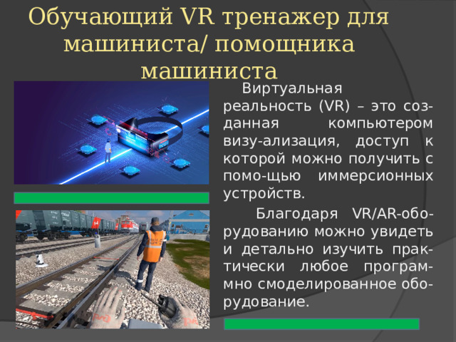 Обучающий VR тренажер для машиниста/ помощника машиниста Виртуальная реальность (VR) – это соз-данная компьютером визу-ализация, доступ к которой можно получить с помо-щью иммерсионных устройств.  Благодаря VR/AR-обо-рудованию можно увидеть и детально изучить прак-тически любое програм-мно смоделированное обо-рудование. 