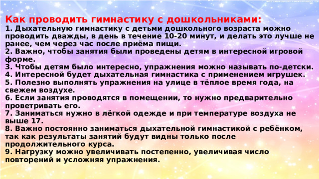 Как проводить гимнастику с дошкольниками:  1. Дыхательную гимнастику с детьми дошкольного возраста можно проводить дважды, в день в течение 10-20 минут, и делать это лучше не ранее, чем через час после приёма пищи.  2. Важно, чтобы занятия были проведены детям в интересной игровой форме.  3. Чтобы детям было интересно, упражнения можно называть по-детски.  4. Интересной будет дыхательная гимнастика с применением игрушек.  5. Полезно выполнять упражнения на улице в тёплое время года, на свежем воздухе.  6. Если занятия проводятся в помещении, то нужно предварительно проветривать его.  7. Заниматься нужно в лёгкой одежде и при температуре воздуха не выше 17.  8. Важно постоянно заниматься дыхательной гимнастикой с ребёнком, так как результаты занятий будут видны только после продолжительного курса.  9. Нагрузку можно увеличивать постепенно, увеличивая число повторений и усложняя упражнения. 