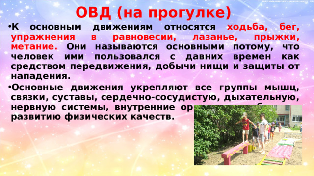 ОВД (на прогулке) К основным движениям относятся ходьба, бег, упражнения в равновесии, лазанье, прыжки, метание. Они называются основными потому, что человек ими пользовался с давних времен как средством передвижения, добычи нищи и защиты от нападения. Основные движения укрепляют все группы мышц, связки, суставы, сердечно-сосудистую, дыхательную, нервную системы, внутренние органы, способствуют развитию физических качеств. 