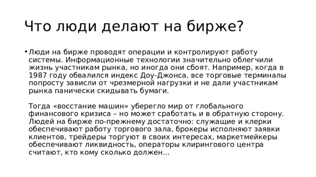 Что люди делают на бирже? Люди на бирже проводят операции и контролируют работу системы. Информационные технологии значительно облегчили жизнь участникам рынка, но иногда они сбоят. Например, когда в 1987 году обвалился индекс Доу-Джонса, все торговые терминалы попросту зависли от чрезмерной нагрузки и не дали участникам рынка панически скидывать бумаги.   Тогда «восстание машин» уберегло мир от глобального финансового кризиса – но может сработать и в обратную сторону. Людей на бирже по-прежнему достаточно: служащие и клерки обеспечивают работу торгового зала, брокеры исполняют заявки клиентов, трейдеры торгуют в своих интересах, маркетмейкеры обеспечивают ликвидность, операторы клирингового центра считают, кто кому сколько должен... 