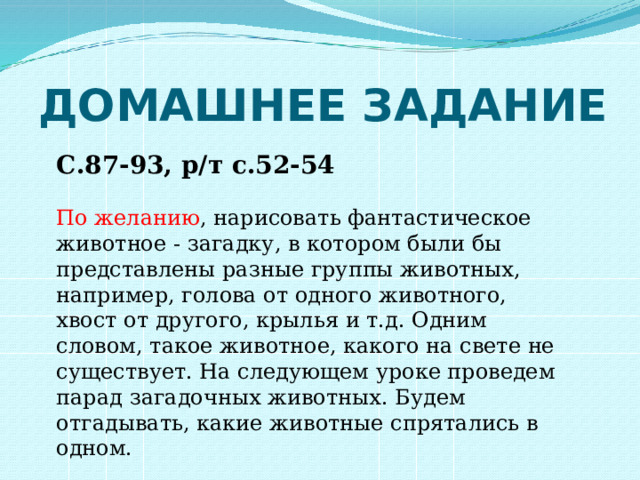 ДОМАШНЕЕ ЗАДАНИЕ С.87-93, р/т с.52-54 По желанию , нарисовать фантастическое животное - загадку, в котором были бы представлены разные группы животных, например, голова от одного животного, хвост от другого, крылья и т.д. Одним словом, такое животное, какого на свете не существует. На следующем уроке проведем парад загадочных животных. Будем отгадывать, какие животные спрятались в одном. 