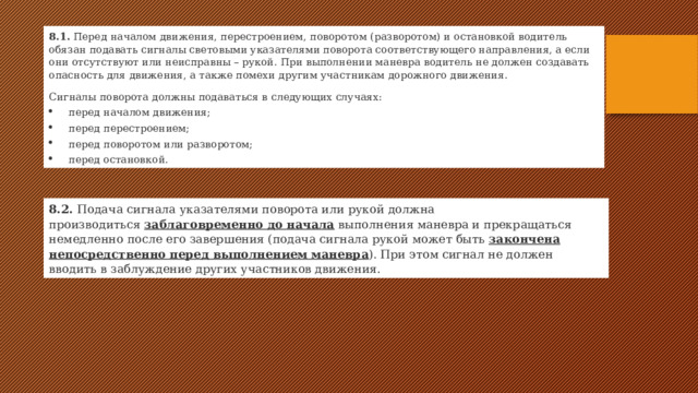 8.1.  Перед началом движения, перестроением, поворотом (разворотом) и остановкой водитель обязан подавать сигналы световыми указателями поворота соответствующего направления, а если они отсутствуют или неисправны – рукой. При выполнении маневра водитель не должен создавать опасность для движения, а также помехи другим участникам дорожного движения. Сигналы поворота должны подаваться в следующих случаях: перед началом движения; перед перестроением; перед поворотом или разворотом; перед остановкой. 8.2.  Подача сигнала указателями поворота или рукой должна производиться   заблаговременно до начала  выполнения маневра и прекращаться немедленно после его завершения (подача сигнала рукой может быть  закончена непосредственно перед выполнением маневра ). При этом сигнал не должен вводить в заблуждение других участников движения. 