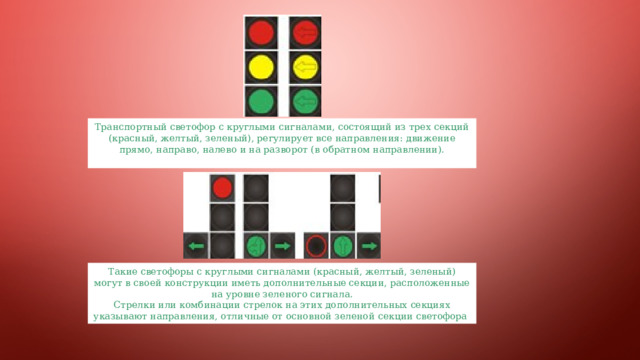 Транспортный светофор с круглыми сигналами, состоящий из трех секций (красный, желтый, зеленый), регулирует все направления: движение прямо, направо, налево и на разворот (в обратном направлении). Такие светофоры с круглыми сигналами (красный, желтый, зеленый) могут в своей конструкции иметь дополнительные секции, расположенные на уровне зеленого сигнала. Стрелки или комбинации стрелок на этих дополнительных секциях указывают направления, отличные от основной зеленой секции светофора 
