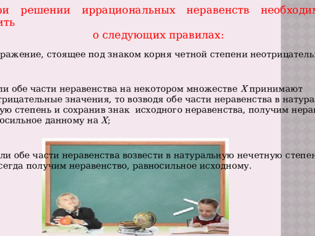 При решении иррациональных неравенств необходимо помнить  о следующих правилах: 1.Выражение, стоящее под знаком корня четной степени неотрицательно; 2.Если обе части неравенства на некотором множестве Х принимают  неотрицательные значения, то возводя обе части неравенства в натуральную четную степень и сохранив знак исходного неравенства, получим неравенство, равносильное данному на Х ; 3.Если обе части неравенства возвести в натуральную нечетную степень, то всегда получим неравенство, равносильное исходному. 