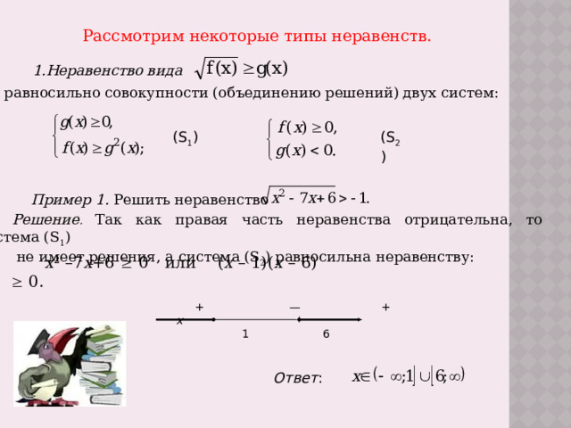 Рассмотрим некоторые типы неравенств. 1.Неравенство вида  равносильно совокупности (объединению решений) двух систем: (S 1 ) (S 2 ) Пример 1. Решить неравенство Решение .  Так как правая часть неравенства отрицательна, то система (S 1 )  не имеет решения, а система (S 2 ) равносильна неравенству: х 2 –7 х +6  0 или ( х – 1)( х – 6)  0.  + — + х  6  6  6 Ответ : 