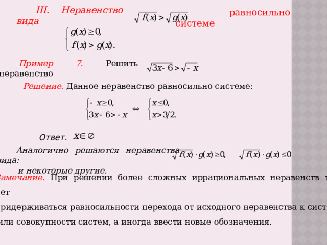 III. Неравенство вида   равносильно системе Пример 7.  Решить неравенство Решение.  Данное неравенство равносильно системе: Ответ.  Аналогично решаются неравенства вида: и некоторые другие . Замечание.  При решении более сложных иррациональных неравенств также следует придерживаться равносильности перехода от исходного неравенства к системе  или совокупности систем, а иногда ввести новые обозначения. 