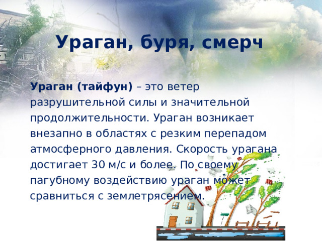 Ураган, буря, смерч Ураган (тайфун) – это ветер разрушительной силы и значительной продолжительности. Ураган возникает внезапно в областях с резким перепадом атмосферного давления. Скорость урагана достигает 30 м/с и более. По своему пагубному воздействию ураган может сравниться с землетрясением. 