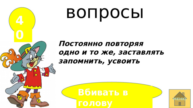 вопросы 40 Постоянно повторяя одно и то же, заставлять запомнить, усвоить Вбивать в голову  МЕНЮ 