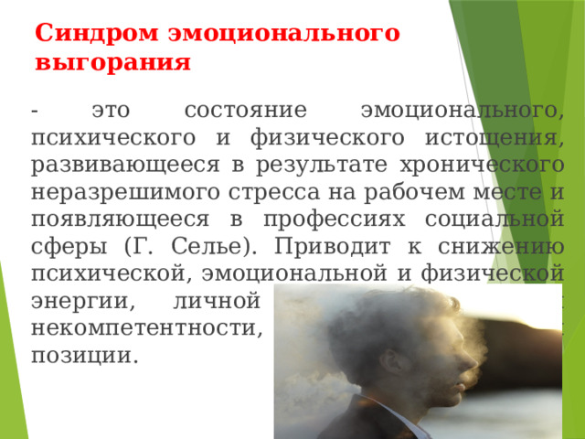Синдром эмоционального выгорания - это состояние эмоционального, психического и физического истощения, развивающееся в результате хронического неразрешимого стресса на рабочем месте и появляющееся в профессиях социальной сферы (Г. Селье). Приводит к снижению психической, эмоциональной и физической энергии, личной неэффективности и некомпетентности, а также циничной позиции. 