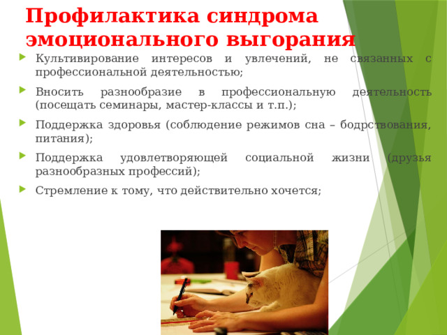 Профилактика синдрома эмоционального выгорания Культивирование интересов и увлечений, не связанных с профессиональной деятельностью; Вносить разнообразие в профессиональную деятельность (посещать семинары, мастер-классы и т.п.); Поддержка здоровья (соблюдение режимов сна – бодрствования, питания); Поддержка удовлетворяющей социальной жизни (друзья разнообразных профессий); Стремление к тому, что действительно хочется; 