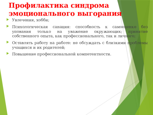 Профилактика синдрома эмоционального выгорания Увлечения, хобби; Психологическая санация: способность к самооценке без упования только на уважение окружающих; принятие собственного опыта, как профессионального, так и личного; Оставлять работу на работе: не обсуждать с близкими проблемы учащихся и их родителей; Повышение профессиональной компетентности. 
