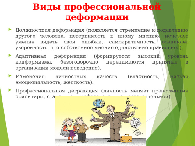 Виды профессиональной деформации Должностная деформация (появляется стремление к подавлению другого человека, нетерпимость к иному мнению, исчезает умение видеть свои ошибки, самокритичность, возникает уверенность, что собственное мнение единственно правильное). Адаптивная деформация (формируется высокий уровень конформизма, безоговорочно перенимаются принятые в организации модели поведения). Изменения личностных качеств (властность, низкая эмоциональность, жесткость). Профессиональная деградация (личность меняет нравственные ориентиры, становится профессионально несостоятельной). 