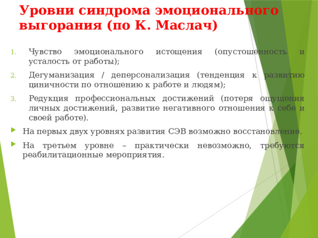 Уровни синдрома эмоционального выгорания (по К. Маслач) Чувство эмоционального истощения (опустошенность и усталость от работы); Дегуманизация / деперсонализация (тенденция к развитию циничности по отношению к работе и людям); Редукция профессиональных достижений (потеря ощущения личных достижений, развитие негативного отношения к себе и своей работе). На первых двух уровнях развития СЭВ возможно восстановление. На третьем уровне – практически невозможно, требуются реабилитационные мероприятия. 