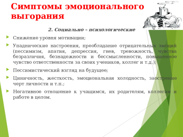 Симптомы эмоционального выгорания 2. Социально – психологические Снижение уровня мотивации; Упаднические настроения, преобладание отрицательных эмоций (пессимизм, апатия, депрессия, гнев, тревожность, чувства безразличия, безнадежности и бессмысленности, повышенное чувство ответственности за своих учеников, коллег и т.д.); Пессимистический взгляд на будущее; Циничность, жесткость, эмоциональная холодность, заострение черт личности и т.п.; Негативное отношение к учащимся, их родителям, коллегам и работе в целом. 