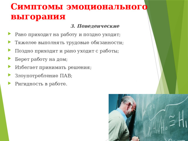 Симптомы эмоционального выгорания 3. Поведенческие Рано приходит на работу и поздно уходит; Тяжелее выполнять трудовые обязанности; Поздно приходит и рано уходит с работы; Берет работу на дом; Избегает принимать решения; Злоупотребление ПАВ; Ригидность в работе. 