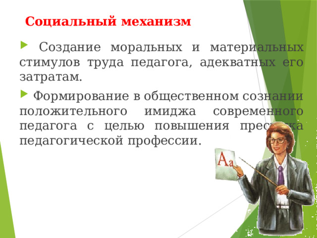 Социальный механизм  Создание моральных и материальных стимулов труда педагога, адекватных его затратам.  Формирование в общественном сознании положительного имиджа современного педагога с целью повышения престижа педагогической профессии. 