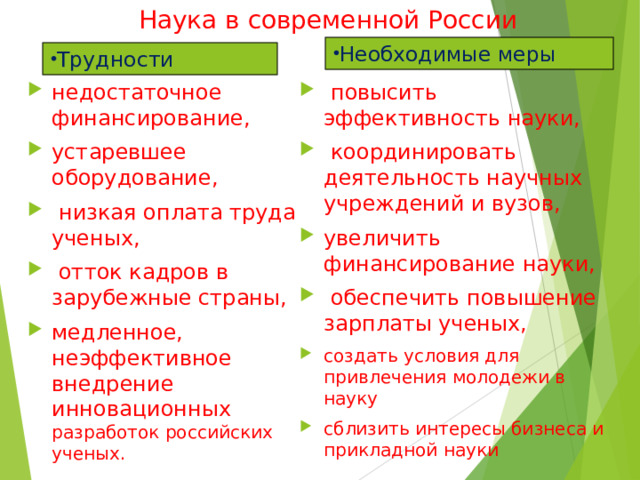 Наука в современной России Необходимые меры Трудности недостаточное финансирование, устаревшее оборудование,  низкая оплата труда ученых,  отток кадров в зарубежные страны, медленное, неэффективное внедрение инновационных разработок российских ученых.  повысить эффективность науки,  координировать деятельность научных учреждений и вузов, увеличить финансирование науки,  обеспечить повышение зарплаты ученых, создать условия для привлечения молодежи в науку сблизить интересы бизнеса и прикладной науки 