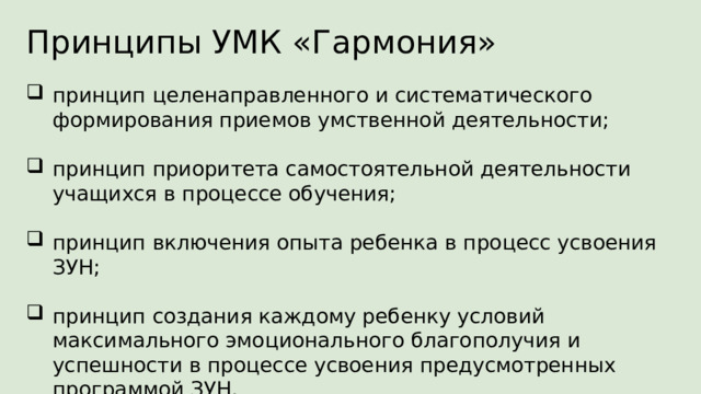 Принципы УМК «Гармония» принцип целенаправленного и систематического формирования приемов умственной деятельности; принцип приоритета самостоятельной деятельности учащихся в процессе обучения; принцип включения опыта ребенка в процесс усвоения ЗУН; принцип создания каждому ребенку условий максимального эмоционального благополучия и успешности в процессе усвоения предусмотренных программой ЗУН. В основе построения УМК «Гармония» лежат следующие принципы: принцип целенаправленного и систематического формирования приемов умственной деятельности: анализа, синтеза, сравнения, классификации, аналогии, обобщения в процессе усвоения знаний, умений, навыков(ЗУН); принцип приоритета самостоятельной деятельности учащихся в процессе обучения; принцип включения опыта ребенка в процесс усвоения ЗУН; принцип создания каждому ребенку условий максимального эмоционального благополучия и успешности в процессе усвоения предусмотренных программой ЗУН  