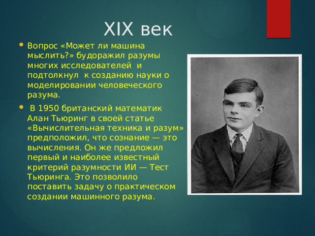 XIX век Вопрос «Может ли машина мыслить?» будоражил разумы многих исследователей и подтолкнул к созданию науки о моделировании человеческого разума.  В 1950 британский математик Алан Тьюринг в своей статье «Вычислительная техника и разум» предположил, что сознание — это вычисления. Он же предложил первый и наиболее известный критерий разумности ИИ — Тест Тьюринга. Это позволило поставить задачу о практическом создании машинного разума. 