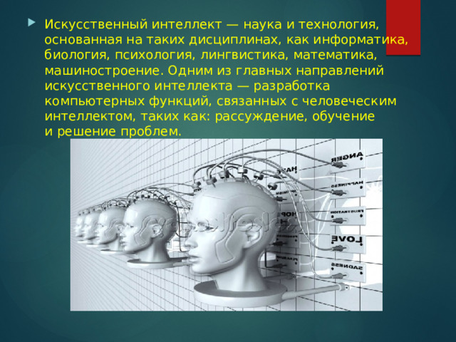 Искусственный интеллект — наука и технология, основанная на таких дисциплинах, как информатика, биология, психология, лингвистика, математика, машиностроение. Одним из главных направлений искусственного интеллекта — разработка компьютерных функций, связанных с человеческим интеллектом, таких как: рассуждение, обучение и решение проблем. 