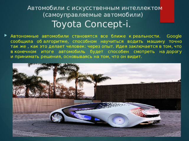  Автомобили с искусственным интеллектом (самоуправляемые автомобили)  Toyota Concept-i.  Автономные автомобили становятся все ближе к реальности. Google сообщила об алгоритме, способном научиться водить машину точно так же , как это делает человек: через опыт. Идея заключается в том, что в конечном итоге автомобиль будет способен смотреть на дорогу и принимать решения, основываясь на том, что он видит. 