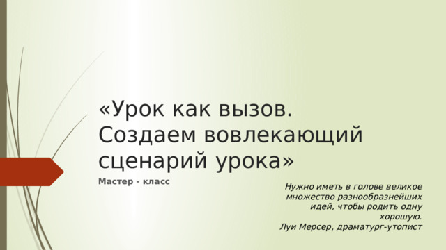 «Урок как вызов.  Создаем вовлекающий сценарий урока» Мастер - класс Нужно иметь в голове великое множество разнообразнейших идей, чтобы родить одну хорошую. Луи Мерсер, драматург-утопист 