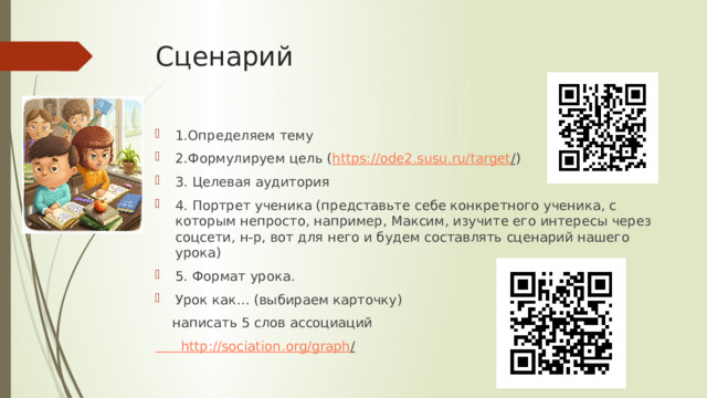 Сценарий   1.Определяем тему 2.Формулируем цель ( https://ode2.susu.ru/target / ) 3. Целевая аудитория 4. Портрет ученика (представьте себе конкретного ученика, с которым непросто, например, Максим, изучите его интересы через соцсети, н-р, вот для него и будем составлять сценарий нашего урока) 5. Формат урока. Урок как… (выбираем карточку)  написать 5 слов ассоциаций  http :// sociation . org / graph /  