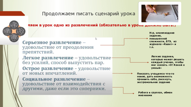 Продолжаем писать сценарий урока Добавляем в урок одно из развлечений (обязательно в уроке должно быть!) Н-р, олимпиадное задание, повышенной сложности, ЕГЭ, из журнала «Квант» и т.п. Легкие задания, которые может решить каждый ученик, чтобы мог сказать «О! Какой я умный» Показать учащимся что-то новое, дать возможность проявить себя, рискнуть, экстремальное задание Работа в группах, обмен мнениями 