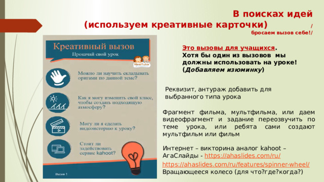 В поисках идей  (используем креативные карточки) /бросаем вызов себе!/ Это вызовы для учащихся . Хотя бы один из вызовов мы должны использовать на уроке! ( Добавляем изюминку ) Реквизит, антураж добавить для выбранного типа урока Фрагмент фильма, мультфильма, или даем видеофрагмент и задание переозвучить по теме урока, или ребята сами создают мультфильм или фильм Интернет – викторина аналог kahoot – АгаСлайды - https://ahaslides.com/ru / https://ahaslides.com/ru/features/spinner-wheel / Вращающееся колесо (для что?где?когда?) 