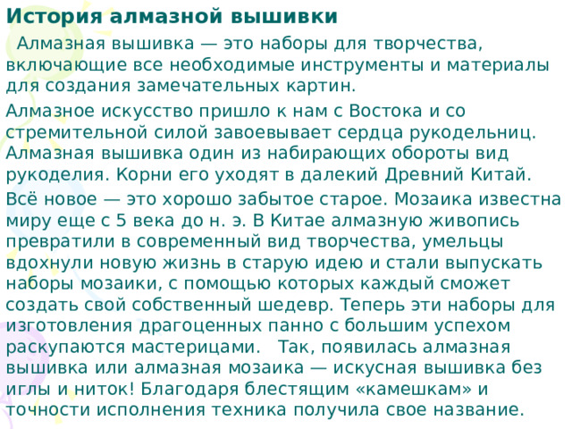 История алмазной вышивки  Алмазная вышивка — это наборы для творчества, включающие все необходимые инструменты и материалы для создания замечательных картин. Алмазное искусство пришло к нам с Востока и со стремительной силой завоевывает сердца рукодельниц. Алмазная вышивка один из набирающих обороты вид рукоделия. Корни его уходят в далекий Древний Китай. Всё новое — это хорошо забытое старое. Мозаика известна миру еще с 5 века до н. э. В Китае алмазную живопись превратили в современный вид творчества, умельцы вдохнули новую жизнь в старую идею и стали выпускать наборы мозаики, с помощью которых каждый сможет создать свой собственный шедевр. Теперь эти наборы для изготовления драгоценных панно с большим успехом раскупаются мастерицами. Так, появилась алмазная вышивка или алмазная мозаика — искусная вышивка без иглы и ниток! Благодаря блестящим «камешкам» и точности исполнения техника получила свое название. 