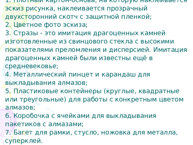  Выбор оборудования и материалов     1. Плотный картон-основа, на которую наклеивается эскиз рисунка, наклеивается прозрачный двухсторонний скотч с защитной пленкой;  2. Цветное фото эскиза;  3. Стразы - это имитация драгоценных камней изготовленные из свинцового стекла с высокими показателями преломления и дисперсией. Имитация драгоценных камней были известны ещё в средневековье;  4. Металлический пинцет и карандаш для выкладывания алмазов;  5. Пластиковые контейнеры (круглые, квадратные или треугольные) для работы с конкретным цветом алмазов;  6. Коробочка с ячейками для выкладывания пакетиков с алмазами;  7. Багет для рамки, стусло, ножовка для металла, суперклей. 