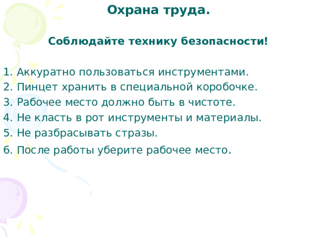 Охрана труда. Соблюдайте технику безопасности! 1. Аккуратно пользоваться инструментами. 2. Пинцет хранить в специальной коробочке. 3. Рабочее место должно быть в чистоте. 4. Не класть в рот инструменты и материалы. 5. Не разбрасывать стразы. 6. После работы уберите рабочее место . 