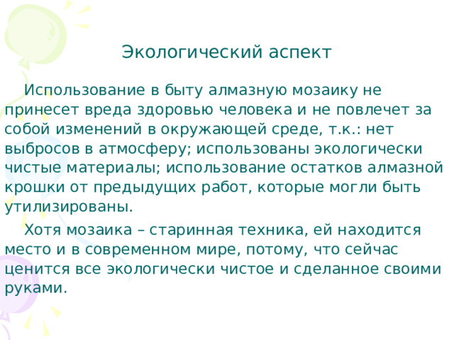 Экологический аспект    Использование в быту алмазную мозаику не принесет вреда здоровью человека и не повлечет за собой изменений в окружающей среде, т.к.: нет выбросов в атмосферу; использованы экологически чистые материалы; использование остатков алмазной крошки от предыдущих работ, которые могли быть утилизированы.  Хотя мозаика – старинная техника, ей находится место и в современном мире, потому, что сейчас ценится все экологически чистое и сделанное своими руками. 