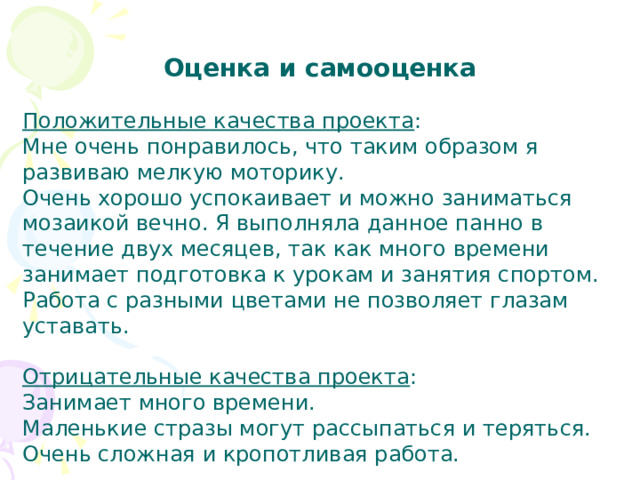 Оценка и самооценка   Положительные качества проекта : Мне очень понравилось, что таким образом я развиваю мелкую моторику. Очень хорошо успокаивает и можно заниматься мозаикой вечно. Я выполняла данное панно в течение двух месяцев, так как много времени занимает подготовка к урокам и занятия спортом. Работа с разными цветами не позволяет глазам уставать.   Отрицательные качества проекта : Занимает много времени. Маленькие стразы могут рассыпаться и теряться. Очень сложная и кропотливая работа. 