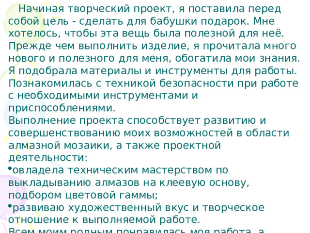  Начиная творческий проект, я поставила перед собой цель - сделать для бабушки подарок. Мне хотелось, чтобы эта вещь была полезной для неё. Прежде чем выполнить изделие, я прочитала много нового и полезного для меня, обогатила мои знания. Я подобрала материалы и инструменты для работы. Познакомилась с техникой безопасности при работе с необходимыми инструментами и приспособлениями. Выполнение проекта способствует развитию и совершенствованию моих возможностей в области алмазной мозаики, а также проектной деятельности: овладела техническим мастерством по выкладыванию алмазов на клеевую основу, подбором цветовой гаммы; развиваю художественный вкус и творческое отношение к выполняемой работе. Всем моим родным понравилась моя работа, а особенно бала удивлена бабушка. Она не ожидала получить такой подарок. 