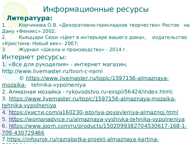 Информационные ресурсы  Литература: 1.        Корчинова О.В. «Декоративно-прикладное творчество» Ростов на Дану «Феникс» 2002; 2.        Кьяццари Сюзи «Цвет в интерьере вашего дома», издательство «Кристина- Новый век». 2007; 3.        Журнал «Школа и производство» - 2014 г. Интернет ресурсы: 1. «Все для рукоделия» - интернет магазин, http://www.livemaster.ru/tvori-c-nami  © https://www.livemaster.ru/topic/1597156-almaznaya-mozaika- tehnika-vypolneniya 2.  Алмазная мозайка - rykovodstvo.ru›exspl/56424/index.html; 3. https://www.livemaster.ru/topic/1597156-almaznaya-mozaika-tehnika-vypolneniya 4. https:// кисти .com/a160230-istoriya-poyavleniya-almaznoj.html 5. https://womanadvice.ru/almaznaya-vyshivka-tehnika-vypolneniya 6. https://www.joom.com/ru/products/1502099382704530617-168-1-709-430729466 7. https://infourok.ru/razrabotka-proekt-almaznaya-kartina-762006.html 