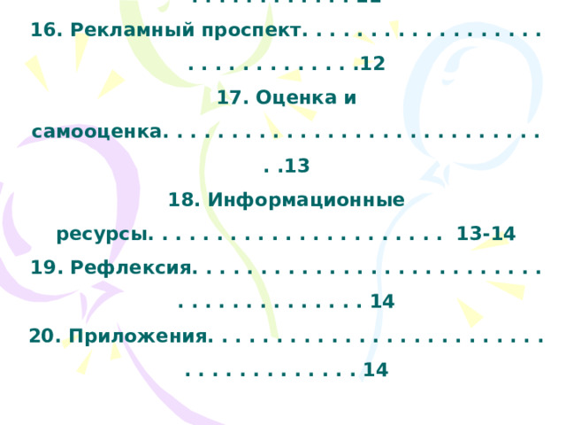   11. Выбор оборудования и материалов. . . . . . . . . . . . . . . . . . . 8  12. Технологическая карта. . . . . . . . . . . . . . . . . . . . . . . . . . . 9-10  13. Расчет себестоимости . . . . . . . . . . . . . . . . . . . . . . . . . . . . . . 11  14. Охрана труда. . . . . . . . . . . . . . . . . . . . . . . . . . . . . . . . . . . . . .11  15. Экологический аспект. . . . . . . . . . . . . . . . . . . . . . . . . . . . . 11  16. Рекламный проспект. . . . . . . . . . . . . . . . . . . . . . . . . . . . . . .12  17. Оценка и самооценка. . . . . . . . . . . . . . . . . . . . . . . . . . . . . .13  18. Информационные ресурсы. . . . . . . . . . . . . . . . . . . . . . 13-14  19. Рефлексия. . . . . . . . . . . . . . . . . . . . . . . . . . . . . . . . . . . . . . . . 14  20. Приложения. . . . . . . . . . . . . . . . . . . . . . . . . . . . . . . . . . . . . . 14 