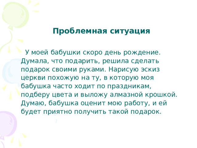 Проблемная ситуация  У моей бабушки скоро день рождение. Думала, что подарить, решила сделать подарок своими руками. Нарисую эскиз церкви похожую на ту, в которую моя бабушка часто ходит по праздникам, подберу цвета и выложу алмазной крошкой. Думаю, бабушка оценит мою работу, и ей будет приятно получить такой подарок. 