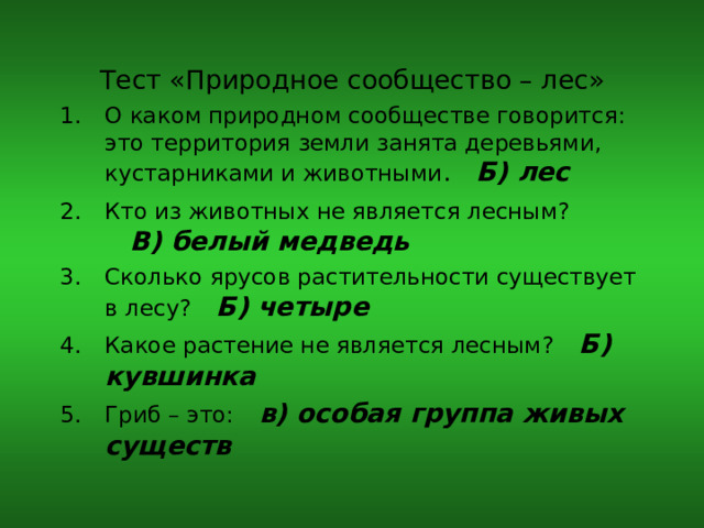 Тест «Природное сообщество – лес» О каком природном сообществе говорится: это территория земли занята деревьями, кустарниками и животными . Б) лес Кто из животных не является лесным?  В) белый медведь Сколько ярусов растительности существует в лесу?  Б) четыре Какое растение не является лесным?  Б) кувшинка Гриб – это:  в) особая группа живых существ  